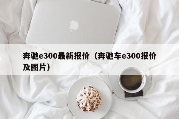 奔驰e300最新报价（奔驰车e300报价及图片）