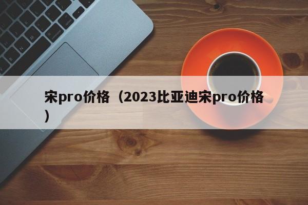 宋pro价格（2023比亚迪宋pro价格）