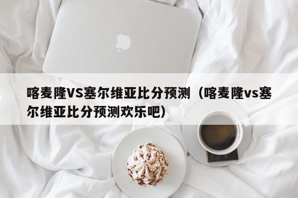 喀麦隆VS塞尔维亚比分预测（喀麦隆vs塞尔维亚比分预测欢乐吧）