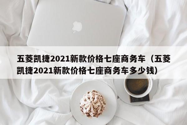 五菱凯捷2021新款价格七座商务车（五菱凯捷2021新款价格七座商务车多少钱）