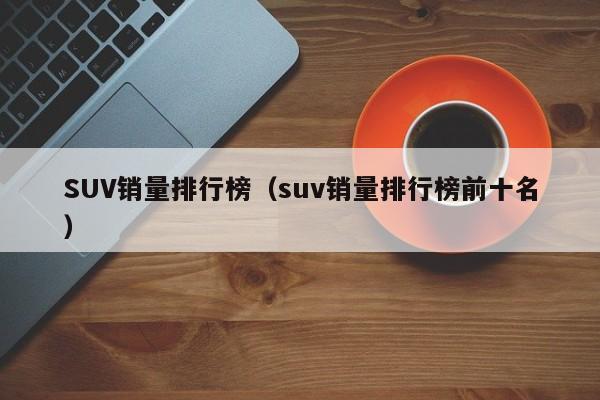 SUV销量排行榜（suv销量排行榜前十名）