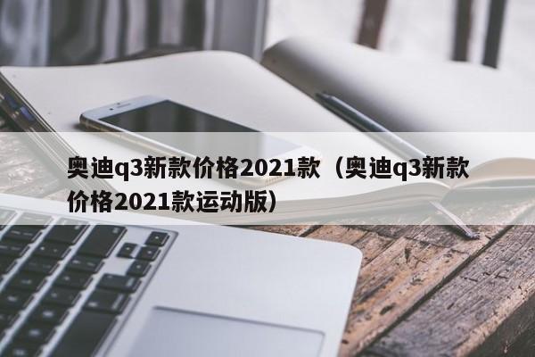 奥迪q3新款价格2021款（奥迪q3新款价格2021款运动版）