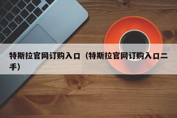 特斯拉官网订购入口（特斯拉官网订购入口二手）