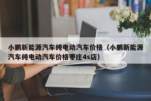 小鹏新能源汽车纯电动汽车价格（小鹏新能源汽车纯电动汽车价格枣庄4s店）