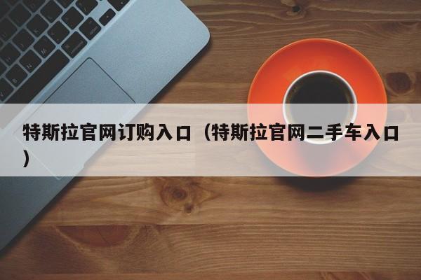 特斯拉官网订购入口（特斯拉官网二手车入口）