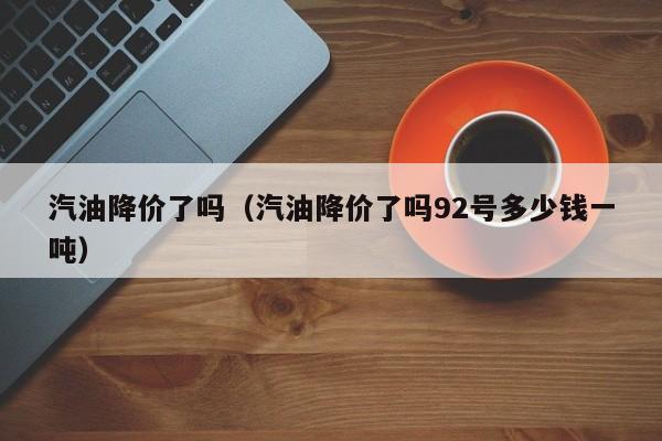 汽油降价了吗（汽油降价了吗92号多少钱一吨）