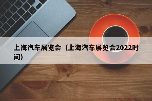 上海汽车展览会（上海汽车展览会2022时间）