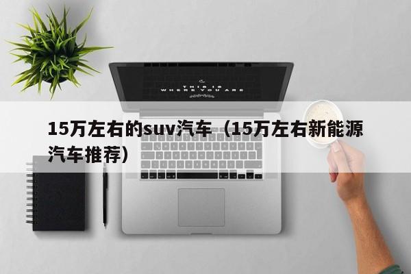 15万左右的suv汽车（15万左右新能源汽车推荐）