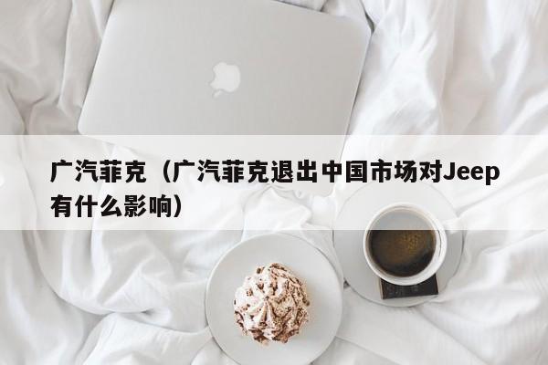 广汽菲克（广汽菲克退出中国市场对Jeep有什么影响）