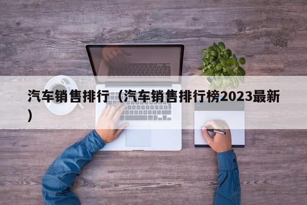 汽车销售排行（汽车销售排行榜2023最新）