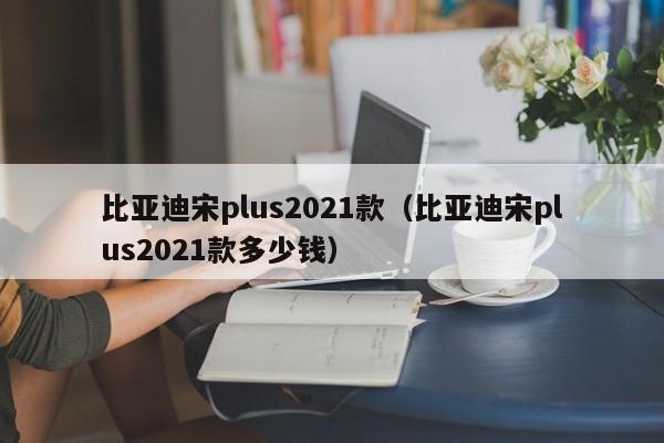 比亚迪宋plus2021款（比亚迪宋plus2021款多少钱）