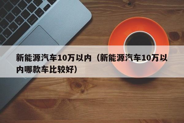 新能源汽车10万以内（新能源汽车10万以内哪款车比较好）