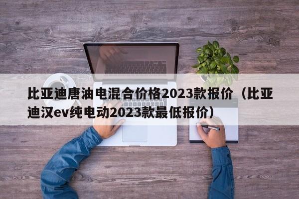 比亚迪唐油电混合价格2023款报价（比亚迪汉ev纯电动2023款最低报价）