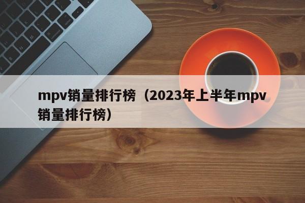 mpv销量排行榜（2023年上半年mpv销量排行榜）