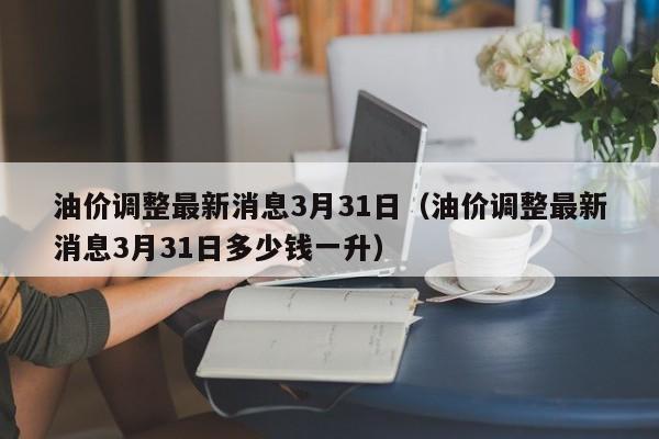 油价调整最新消息3月31日（油价调整最新消息3月31日多少钱一升）