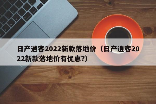 日产逍客2022新款落地价（日产逍客2022新款落地价有优惠?）