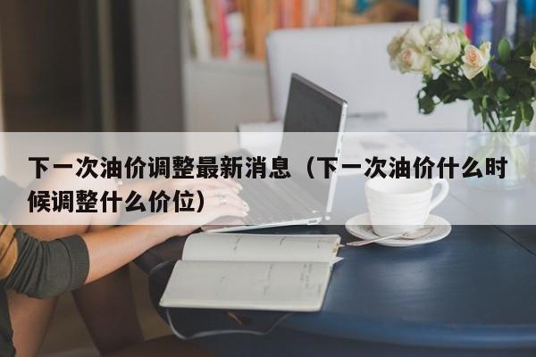 下一次油价调整最新消息（下一次油价什么时候调整什么价位）