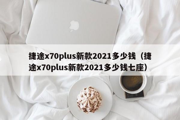 捷途x70plus新款2021多少钱（捷途x70plus新款2021多少钱七座）