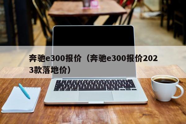 奔驰e300报价（奔驰e300报价2023款落地价）