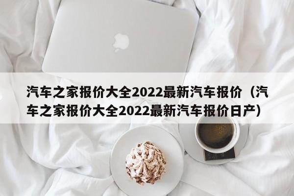 汽车之家报价大全2022最新汽车报价（汽车之家报价大全2022最新汽车报价日产）