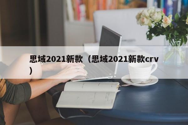 思域2021新款（思域2021新款crv）