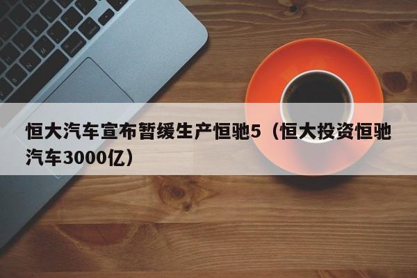 恒大汽车宣布暂缓生产恒驰5（恒大投资恒驰汽车3000亿）