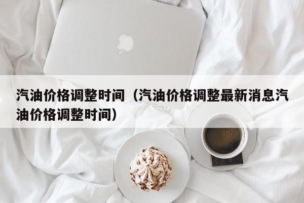 汽油价格调整时间（汽油价格调整最新消息汽油价格调整时间）