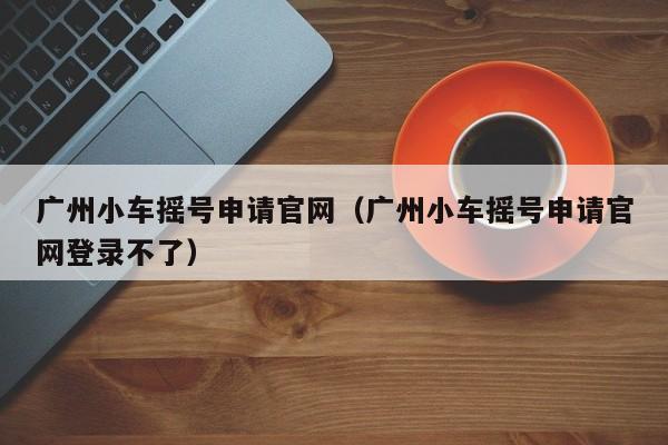 广州小车摇号申请官网（广州小车摇号申请官网登录不了）