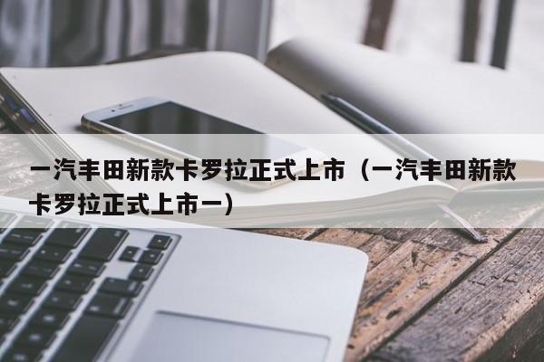 一汽丰田新款卡罗拉正式上市（一汽丰田新款卡罗拉正式上市一）