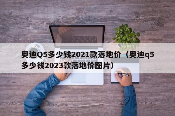 奥迪Q5多少钱2021款落地价（奥迪q5多少钱2023款落地价图片）