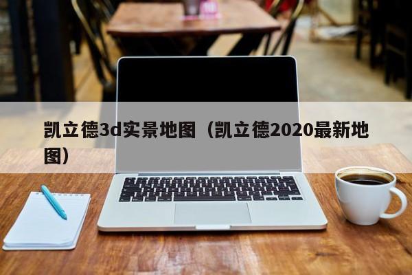 凯立德3d实景地图（凯立德2020最新地图）