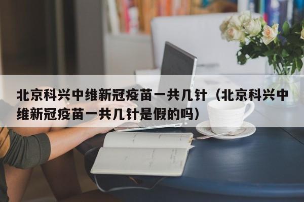 北京科兴中维新冠疫苗一共几针（北京科兴中维新冠疫苗一共几针是假的吗）