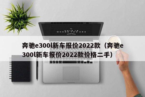 奔驰e300l新车报价2022款（奔驰e300l新车报价2022款价格二手）