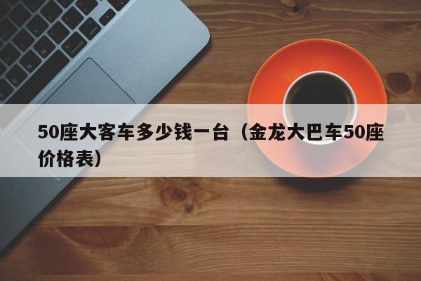 50座大客车多少钱一台（金龙大巴车50座价格表）