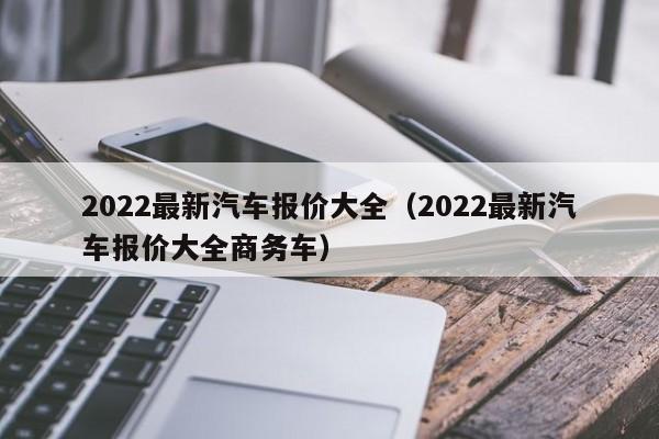 2022最新汽车报价大全（2022最新汽车报价大全商务车）