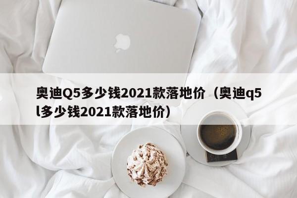 奥迪Q5多少钱2021款落地价（奥迪q5l多少钱2021款落地价）