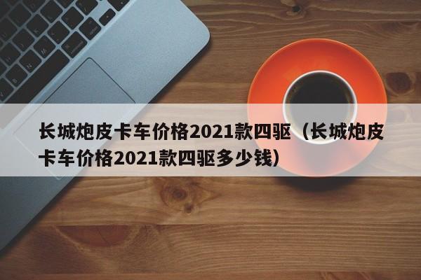 长城炮皮卡车价格2021款四驱（长城炮皮卡车价格2021款四驱多少钱）