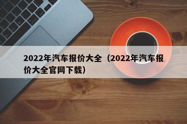 2022年汽车报价大全（2022年汽车报价大全官网下载）