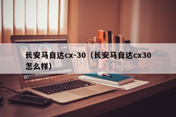 长安马自达cx-30（长安马自达cx30怎么样）