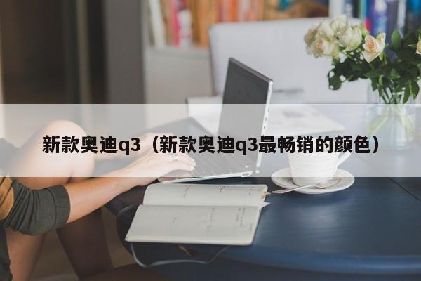 新款奥迪q3（新款奥迪q3最畅销的颜色）