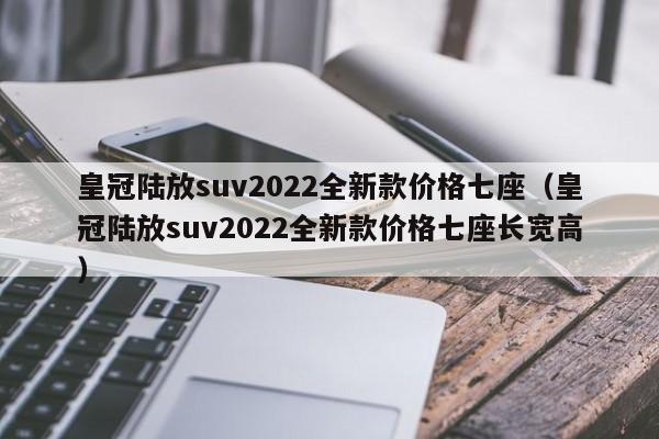 皇冠陆放suv2022全新款价格七座（皇冠陆放suv2022全新款价格七座长宽高）