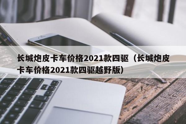 长城炮皮卡车价格2021款四驱（长城炮皮卡车价格2021款四驱越野版）