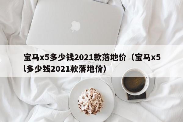 宝马x5多少钱2021款落地价（宝马x5l多少钱2021款落地价）