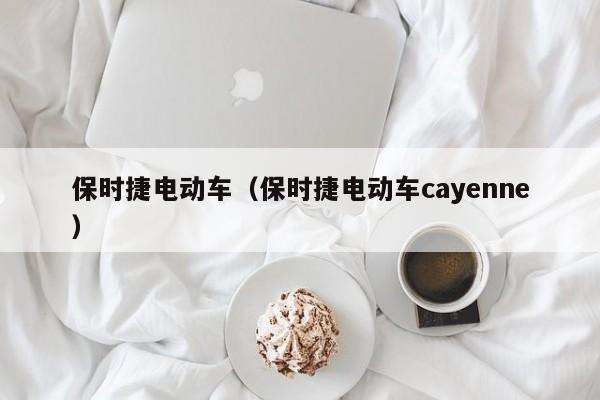 保时捷电动车（保时捷电动车cayenne）