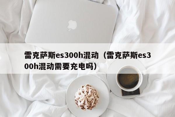 雷克萨斯es300h混动（雷克萨斯es300h混动需要充电吗）