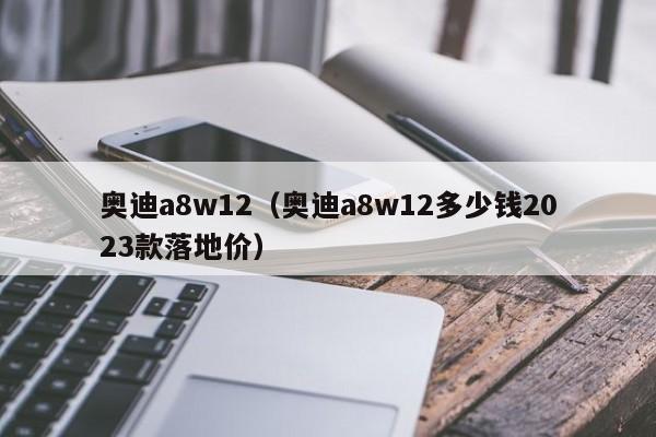 奥迪a8w12（奥迪a8w12多少钱2023款落地价）