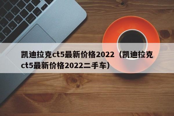 凯迪拉克ct5最新价格2022（凯迪拉克ct5最新价格2022二手车）