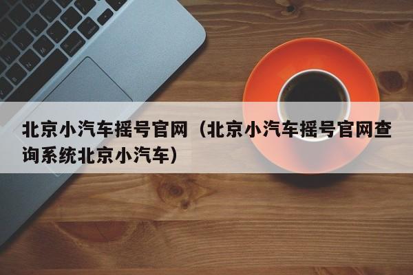 北京小汽车摇号官网（北京小汽车摇号官网查询系统北京小汽车）