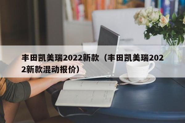 丰田凯美瑞2022新款（丰田凯美瑞2022新款混动报价）