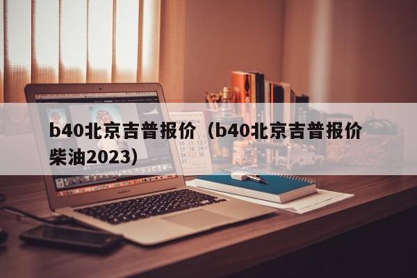 b40北京吉普报价（b40北京吉普报价 柴油2023）